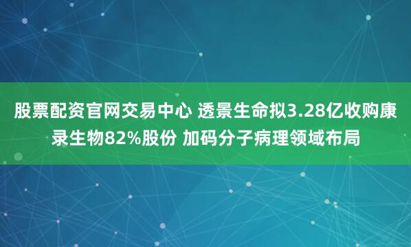股票配资官网交易中心 透景生命拟3.28亿收购康录生物82%股份 加码分子病理领域布局