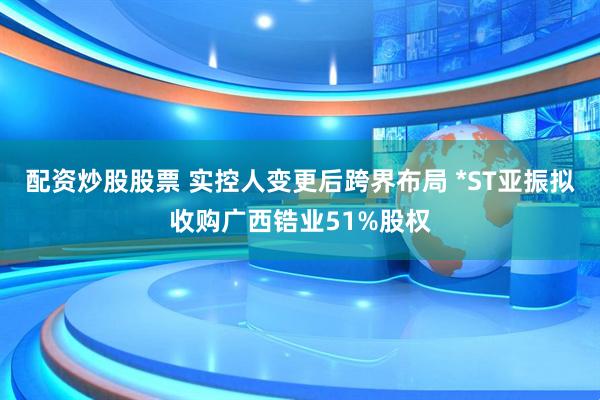 配资炒股股票 实控人变更后跨界布局 *ST亚振拟收购广西锆业51%股权
