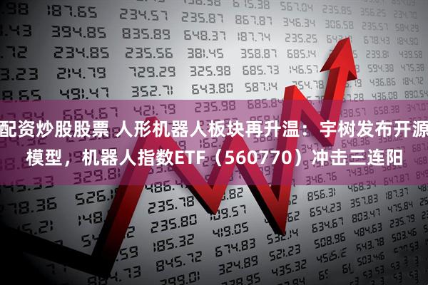 配资炒股股票 人形机器人板块再升温：宇树发布开源模型，机器人指数ETF（560770）冲击三连阳