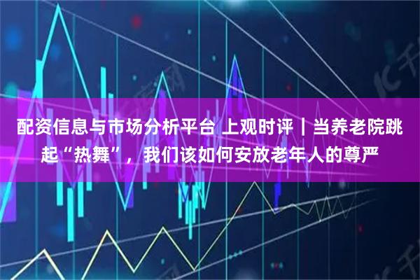 配资信息与市场分析平台 上观时评｜当养老院跳起“热舞”，我们该如何安放老年人的尊严