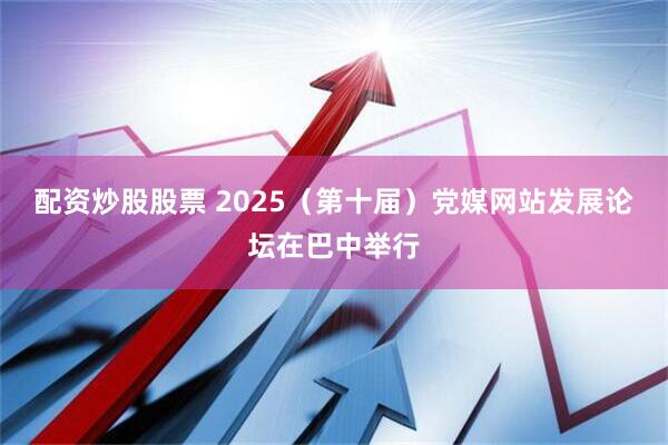 配资炒股股票 2025（第十届）党媒网站发展论坛在巴中举行