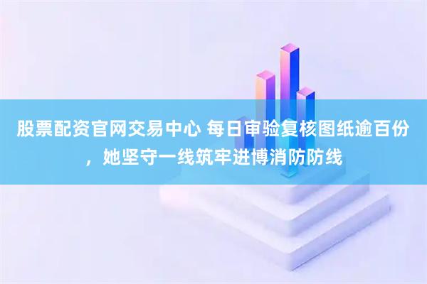 股票配资官网交易中心 每日审验复核图纸逾百份，她坚守一线筑牢进博消防防线