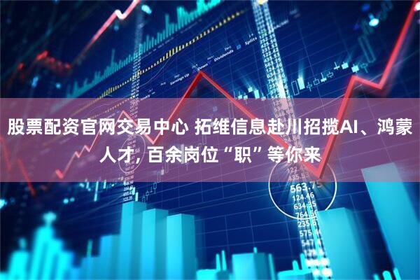股票配资官网交易中心 拓维信息赴川招揽AI、鸿蒙人才, 百余岗位“职”等你来