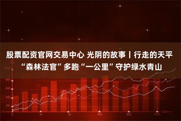 股票配资官网交易中心 光阴的故事丨行走的天平 “森林法官”多跑“一公里”守护绿水青山