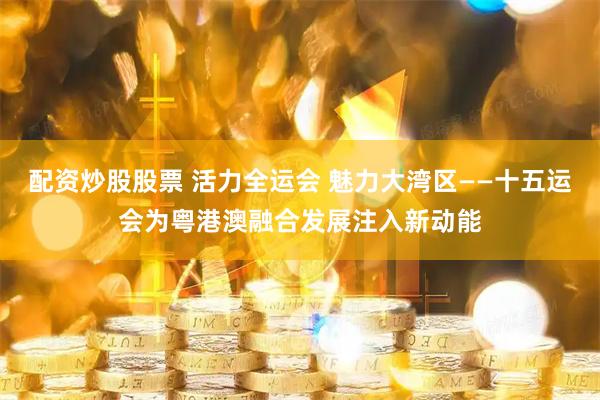 配资炒股股票 活力全运会 魅力大湾区——十五运会为粤港澳融合发展注入新动能