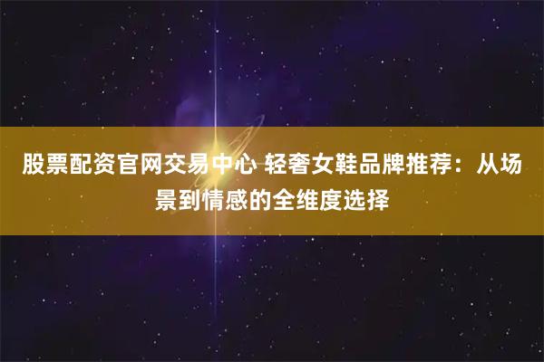 股票配资官网交易中心 轻奢女鞋品牌推荐：从场景到情感的全维度选择