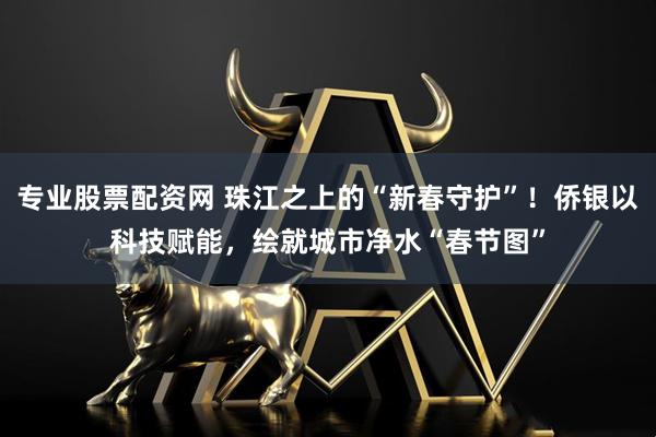 专业股票配资网 珠江之上的“新春守护”！侨银以科技赋能，绘就城市净水“春节图”