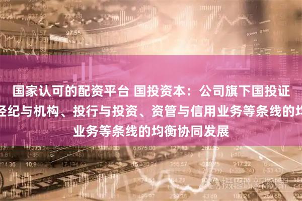 国家认可的配资平台 国投资本：公司旗下国投证券持续推动经纪与机构、投行与投资、资管与信用业务等条线的均衡协同发展