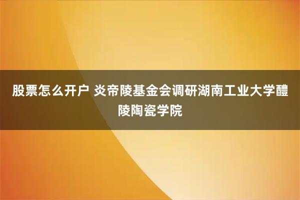 股票怎么开户 炎帝陵基金会调研湖南工业大学醴陵陶瓷学院