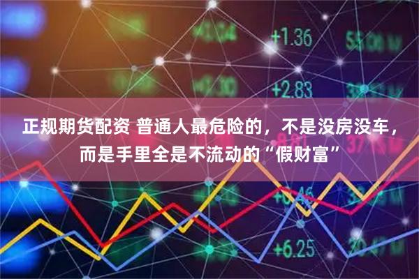 正规期货配资 普通人最危险的，不是没房没车，而是手里全是不流动的“假财富”