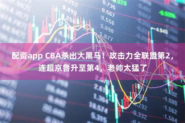 配资app CBA杀出大黑马！攻击力全联盟第2，连超京鲁升至第4，老帅太猛了