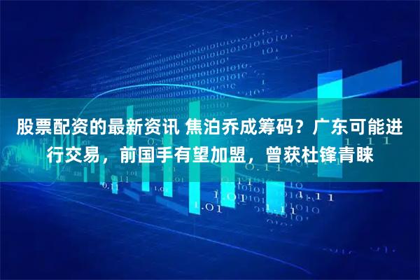 股票配资的最新资讯 焦泊乔成筹码？广东可能进行交易，前国手有望加盟，曾获杜锋青睐