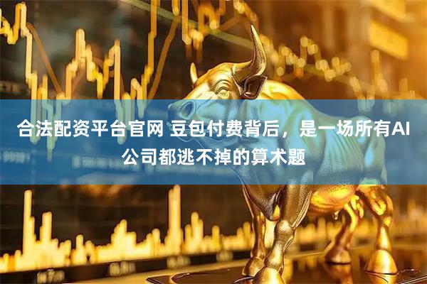 合法配资平台官网 豆包付费背后，是一场所有AI公司都逃不掉的算术题