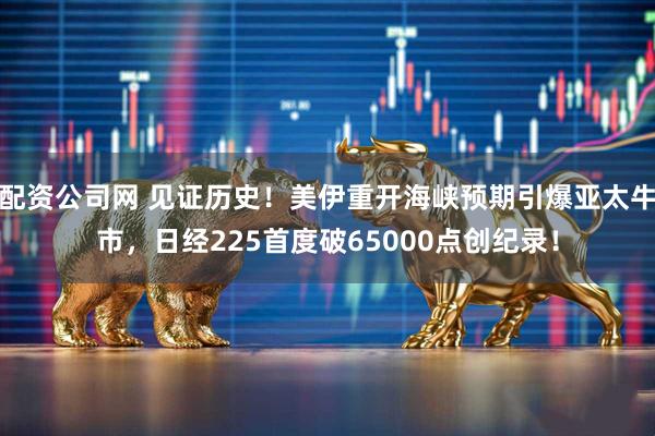 配资公司网 见证历史！美伊重开海峡预期引爆亚太牛市，日经225首度破65000点创纪录！