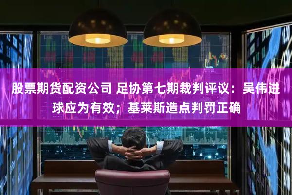 股票期货配资公司 足协第七期裁判评议：吴伟进球应为有效；基莱斯造点判罚正确