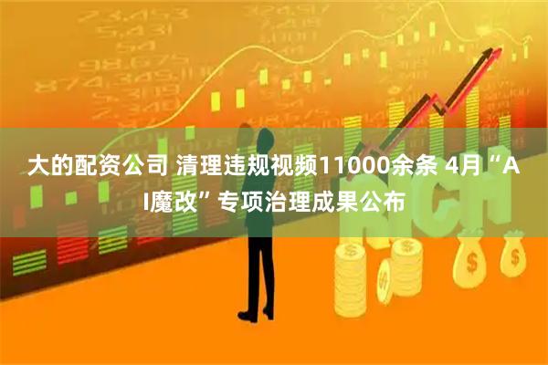 大的配资公司 清理违规视频11000余条 4月“AI魔改”专项治理成果公布