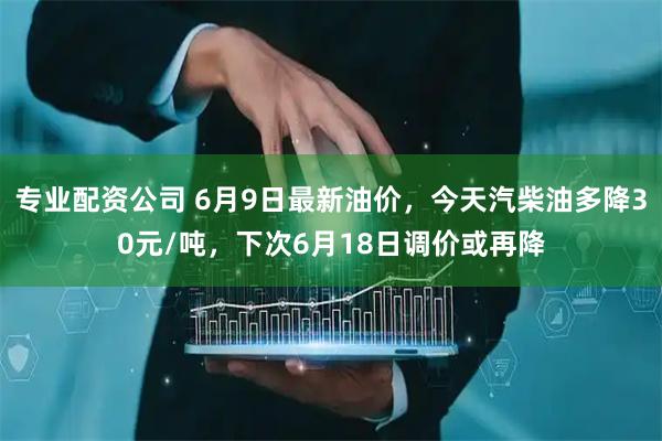 专业配资公司 6月9日最新油价，今天汽柴油多降30元/吨，下次6月18日调价或再降