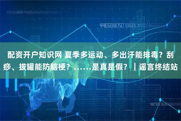 配资开户知识网 夏季多运动、多出汗能排毒？刮痧、拔罐能防脑梗？……是真是假？｜谣言终结站