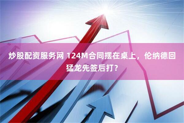 炒股配资服务网 124M合同摆在桌上，伦纳德回猛龙先签后打？