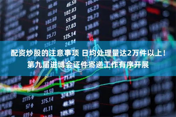 配资炒股的注意事项 日均处理量达2万件以上!第九届进博会证件寄递工作有序开展